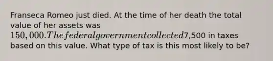 Franseca Romeo just died. At the time of her death the total value of her assets was 150,000. The federal government collected7,500 in taxes based on this value. What type of tax is this most likely to be?