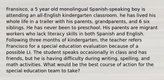 Fransisco, a 5 year old monolingual Spanish-speaking boy is attending an all-English kindergarten classroom. he has lived his whole life in a trailer with his parents, grandparents, and 6 six siblings. He has never been to preschool. His parents are migrant workers who lack literacy skills in both Spanish and English. Following three months of kindergarten, the teacher refers Francisco for a special education evaluation because of a possible LI. The student speaks occasionally in class and has friends, but he is having difficulty during writing, spelling, and math activities. What would be the best course of action for the special education team to take?