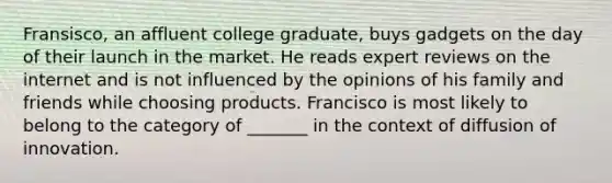 Fransisco, an affluent college graduate, buys gadgets on the day of their launch in the market. He reads expert reviews on the internet and is not influenced by the opinions of his family and friends while choosing products. Francisco is most likely to belong to the category of _______ in the context of diffusion of innovation.