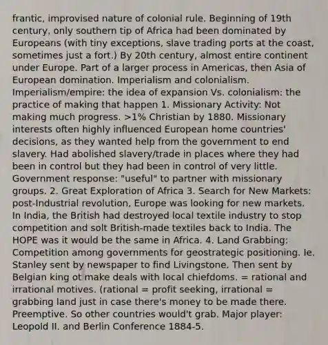 frantic, improvised nature of colonial rule. Beginning of 19th century, only southern tip of Africa had been dominated by Europeans (with tiny exceptions, slave trading ports at the coast, sometimes just a fort.) By 20th century, almost entire continent under Europe. Part of a larger process in Americas, then Asia of European domination. Imperialism and colonialism. Imperialism/empire: the idea of expansion Vs. colonialism: the practice of making that happen 1. Missionary Activity: Not making much progress. >1% Christian by 1880. Missionary interests often highly influenced European home countries' decisions, as they wanted help from the government to end slavery. Had abolished slavery/trade in places where they had been in control but they had been in control of very little. Government response: "useful" to partner with missionary groups. 2. Great Exploration of Africa 3. Search for New Markets: post-Industrial revolution, Europe was looking for new markets. In India, the British had destroyed local textile industry to stop competition and solt British-made textiles back to India. The HOPE was it would be the same in Africa. 4. Land Grabbing: Competition among governments for geostrategic positioning. Ie. Stanley sent by newspaper to find Livingstone. Then sent by Belgian king ot make deals with local chiefdoms. = rational and irrational motives. (rational = profit seeking, irrational = grabbing land just in case there's money to be made there. Preemptive. So other countries would't grab. Major player: Leopold II. and Berlin Conference 1884-5.