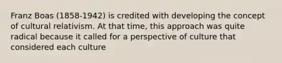 Franz Boas (1858-1942) is credited with developing the concept of cultural relativism. At that time, this approach was quite radical because it called for a perspective of culture that considered each culture