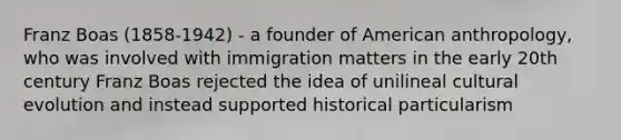 Franz Boas (1858-1942) - a founder of American anthropology, who was involved with immigration matters in the early 20th century Franz Boas rejected the idea of unilineal cultural evolution and instead supported historical particularism