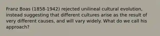 Franz Boas (1858-1942) rejected unilineal cultural evolution, instead suggesting that different cultures arise as the result of very different causes, and will vary widely. What do we call his approach?