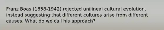 Franz Boas (1858-1942) rejected unilineal cultural evolution, instead suggesting that different cultures arise from different causes. What do we call his approach?