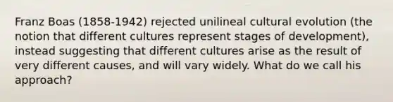 Franz Boas (1858-1942) rejected unilineal cultural evolution (the notion that different cultures represent stages of development), instead suggesting that different cultures arise as the result of very different causes, and will vary widely. What do we call his approach?