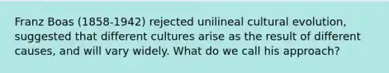 ​Franz Boas (1858-1942) rejected unilineal cultural evolution, suggested that different cultures arise as the result of different causes, and will vary widely. What do we call his approach?