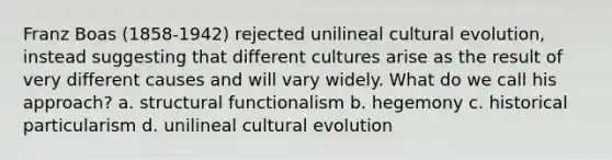 Franz Boas (1858-1942) rejected unilineal cultural evolution, instead suggesting that different cultures arise as the result of very different causes and will vary widely. What do we call his approach? a. structural functionalism b. hegemony c. historical particularism d. unilineal cultural evolution