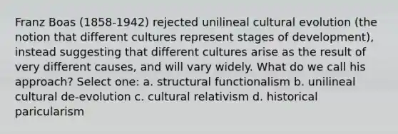 Franz Boas (1858-1942) rejected unilineal cultural evolution (the notion that different cultures represent stages of development), instead suggesting that different cultures arise as the result of very different causes, and will vary widely. What do we call his approach? Select one: a. structural functionalism b. unilineal cultural de-evolution c. cultural relativism d. historical paricularism