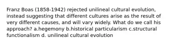 Franz Boas (1858-1942) rejected unilineal cultural evolution, instead suggesting that different cultures arise as the result of very different causes, and will vary widely. What do we call his approach? a.hegemony b.historical particularism c.structural functionalism d. unilineal cultural evolution