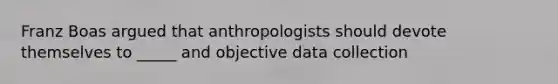 Franz Boas argued that anthropologists should devote themselves to _____ and objective data collection