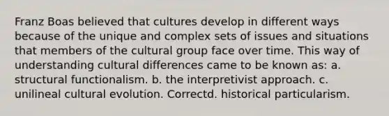 Franz Boas believed that cultures develop in different ways because of the unique and complex sets of issues and situations that members of the cultural group face over time. This way of understanding cultural differences came to be known as: a. structural functionalism. b. the interpretivist approach. c. unilineal cultural evolution. Correctd. historical particularism.