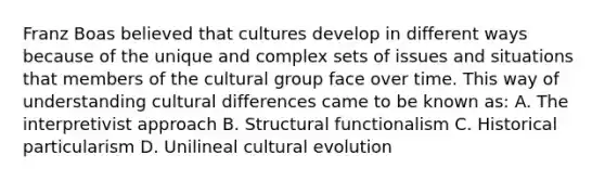 Franz Boas believed that cultures develop in different ways because of the unique and complex sets of issues and situations that members of the cultural group face over time. This way of understanding cultural differences came to be known as: A. The interpretivist approach B. Structural functionalism C. Historical particularism D. Unilineal cultural evolution