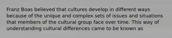 Franz Boas believed that cultures develop in different ways because of the unique and complex sets of issues and situations that members of the cultural group face over time. This way of understanding cultural differences came to be known as