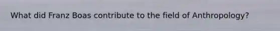 What did Franz Boas contribute to the field of Anthropology?
