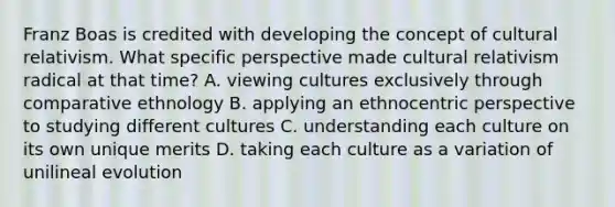 Franz Boas is credited with developing the concept of cultural relativism. What specific perspective made cultural relativism radical at that time? A. viewing cultures exclusively through comparative ethnology B. applying an ethnocentric perspective to studying different cultures C. understanding each culture on its own unique merits D. taking each culture as a variation of unilineal evolution