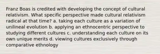 Franz Boas is credited with developing the concept of cultural relativism. What specific perspective made cultural relativism radical at that time? a. taking each culture as a variation of unilineal evolution b. applying an ethnocentric perspective to studying different cultures c. understanding each culture on its own unique merits d. viewing cultures exclusively through comparative ethnology