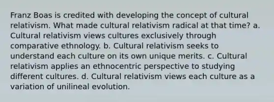 Franz Boas is credited with developing the concept of cultural relativism. What made cultural relativism radical at that time? a. Cultural relativism views cultures exclusively through comparative ethnology. b. Cultural relativism seeks to understand each culture on its own unique merits. c. Cultural relativism applies an ethnocentric perspective to studying different cultures. d. Cultural relativism views each culture as a variation of unilineal evolution.