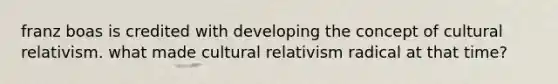 franz boas is credited with developing the concept of cultural relativism. what made cultural relativism radical at that time?