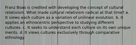 Franz Boas is credited with developing the concept of cultural relativism. What made cultural relativism radical at that time? a. It views each culture as a variation of unilineal evolution. b. It applies an ethnocentric perspective to studying different cultures. c. It seeks to understand each culture on its own unique merits. d. It views cultures exclusively through comparative ethnology.