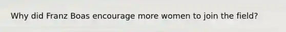 Why did Franz Boas encourage more women to join the field?