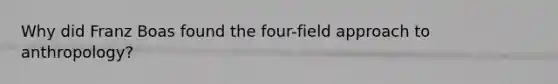 Why did Franz Boas found the four-field approach to anthropology?