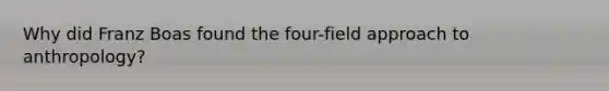 Why did Franz Boas found the four-field approach to anthropology?