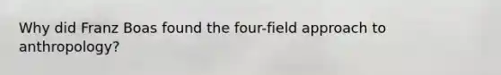 Why did Franz Boas found the four-field approach to anthropology?
