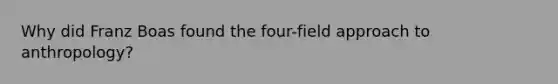 Why did Franz Boas found the four-field approach to anthropology?