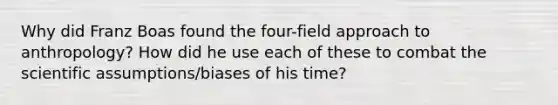 Why did Franz Boas found the four-field approach to anthropology? How did he use each of these to combat the scientific assumptions/biases of his time?