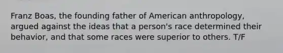 Franz Boas, the founding father of American anthropology, argued against the ideas that a person's race determined their behavior, and that some races were superior to others. T/F