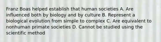 Franz Boas helped establish that human societies A. Are influenced both by biology and by culture B. Represent a biological evolution from simple to complex C. Are equivalent to nonhuman primate societies D. Cannot be studied using <a href='https://www.questionai.com/knowledge/koXrTCHtT5-the-scientific-method' class='anchor-knowledge'>the scientific method</a>