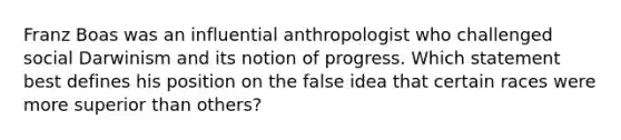 Franz Boas was an influential anthropologist who challenged social Darwinism and its notion of progress. Which statement best defines his position on the false idea that certain races were more superior than others?