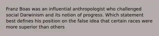 Franz Boas was an influential anthropologist who challenged social Darwinism and its notion of progress. Which statement best defines his position on the false idea that certain races were more superior than others