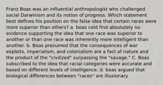 Franz Boas was an influential anthropologist who challenged social Darwinism and its notion of progress. Which statement best defines his position on the false idea that certain races were more superior than others? a. boas cold find absolutely no evidence supporting the idea that one race was superior to another or than one race was inherently more intelligent than another. b. Boas presumed that the consequences of war exploits, imperialism, and colonialism are a fact of nature and the product of the "civilized" surpassing the "savage." C. Boas subscribed to the idea that racial categories were accurate and based on different levels of intelligence. d. boas argued that biological differences between "races" are illusionary