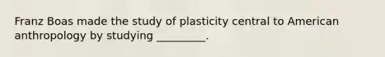 Franz Boas made the study of plasticity central to American anthropology by studying _________.