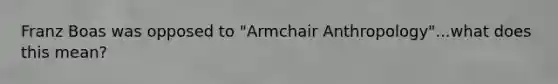 Franz Boas was opposed to "Armchair Anthropology"...what does this mean?