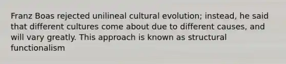 Franz Boas rejected unilineal cultural evolution; instead, he said that different cultures come about due to different causes, and will vary greatly. This approach is known as structural functionalism