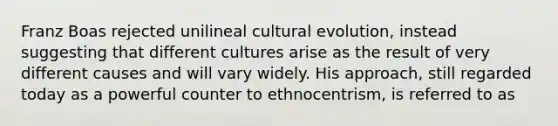 Franz Boas rejected unilineal cultural evolution, instead suggesting that different cultures arise as the result of very different causes and will vary widely. His approach, still regarded today as a powerful counter to ethnocentrism, is referred to as