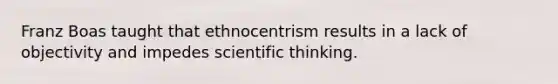 Franz Boas taught that ethnocentrism results in a lack of objectivity and impedes scientific thinking.