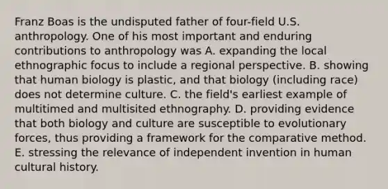 Franz Boas is the undisputed father of four-field U.S. anthropology. One of his most important and enduring contributions to anthropology was A. expanding the local ethnographic focus to include a regional perspective. B. showing that human biology is plastic, and that biology (including race) does not determine culture. C. the field's earliest example of multitimed and multisited ethnography. D. providing evidence that both biology and culture are susceptible to evolutionary forces, thus providing a framework for the comparative method. E. stressing the relevance of independent invention in human cultural history.