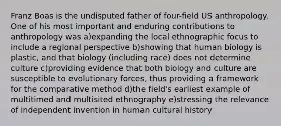 Franz Boas is the undisputed father of four-field US anthropology. One of his most important and enduring contributions to anthropology was a)expanding the local ethnographic focus to include a regional perspective b)showing that human biology is plastic, and that biology (including race) does not determine culture c)providing evidence that both biology and culture are susceptible to evolutionary forces, thus providing a framework for the comparative method d)the field's earliest example of multitimed and multisited ethnography e)stressing the relevance of independent invention in human cultural history