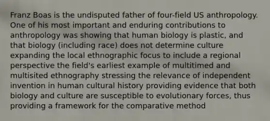 Franz Boas is the undisputed father of four-field US anthropology. One of his most important and enduring contributions to anthropology was showing that human biology is plastic, and that biology (including race) does not determine culture expanding the local ethnographic focus to include a regional perspective the field's earliest example of multitimed and multisited ethnography stressing the relevance of independent invention in human cultural history providing evidence that both biology and culture are susceptible to evolutionary forces, thus providing a framework for the comparative method