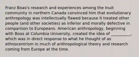 Franz Boas's research and experiences among the Inuit community in northern Canada convinced him that evolutionary anthropology was intellectually flawed because it treated other people (and other societies) as inferior and morally defective in comparison to Europeans. American anthropology, beginning with Boas at Columbia University, created the idea of __________, which was in direct response to what he thought of as ethnocentrism in much of anthropological theory and research coming from Europe at the time.