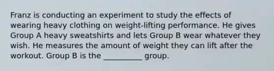 Franz is conducting an experiment to study the effects of wearing heavy clothing on weight-lifting performance. He gives Group A heavy sweatshirts and lets Group B wear whatever they wish. He measures the amount of weight they can lift after the workout. Group B is the __________ group.