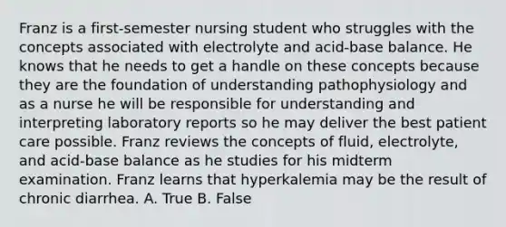 Franz is a first-semester nursing student who struggles with the concepts associated with electrolyte and acid-base balance. He knows that he needs to get a handle on these concepts because they are the foundation of understanding pathophysiology and as a nurse he will be responsible for understanding and interpreting laboratory reports so he may deliver the best patient care possible. Franz reviews the concepts of fluid, electrolyte, and acid-base balance as he studies for his midterm examination. Franz learns that hyperkalemia may be the result of chronic diarrhea. A. True B. False