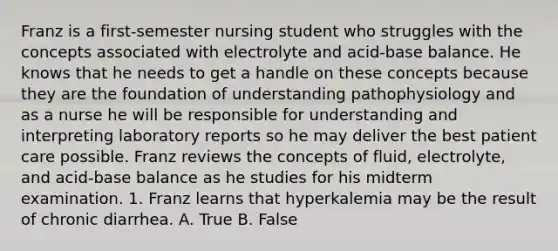 Franz is a first-semester nursing student who struggles with the concepts associated with electrolyte and acid-base balance. He knows that he needs to get a handle on these concepts because they are the foundation of understanding pathophysiology and as a nurse he will be responsible for understanding and interpreting laboratory reports so he may deliver the best patient care possible. Franz reviews the concepts of fluid, electrolyte, and acid-base balance as he studies for his midterm examination. 1. Franz learns that hyperkalemia may be the result of chronic diarrhea. A. True B. False