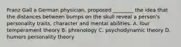 Franz Gall a German physician, proposed ________ the idea that the distances between bumps on the skull reveal a person's personality traits, character and mental abilities. A. four temperament theory B. phrenology C. psychodynamic theory D. humors personality theory