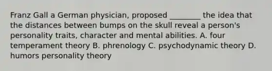 Franz Gall a German physician, proposed ________ the idea that the distances between bumps on the skull reveal a person's personality traits, character and mental abilities. A. four temperament theory B. phrenology C. psychodynamic theory D. humors personality theory