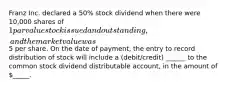 Franz Inc. declared a 50% stock dividend when there were 10,000 shares of 1 par value stock issued and outstanding, and the market value was5 per share. On the date of payment, the entry to record distribution of stock will include a (debit/credit) ______ to the common stock dividend distributable account, in the amount of _____.