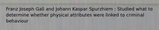 Franz Joseph Gall and Johann Kaspar Spurzhiem : Studied what to determine whether physical attributes were linked to criminal behaviour